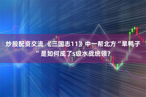 炒股配资交流 《三国志11》中一帮北方“旱鸭子”是如何成了s级水战统领？