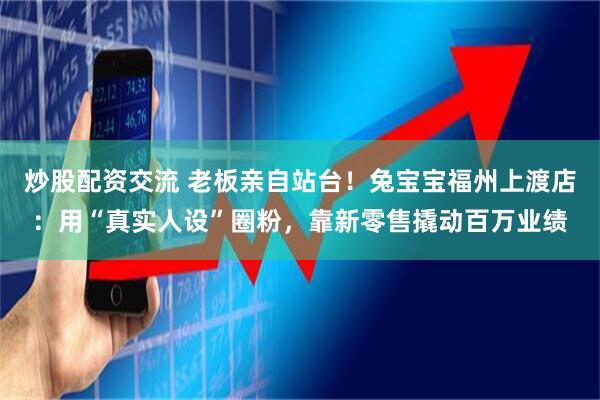 炒股配资交流 老板亲自站台！兔宝宝福州上渡店：用“真实人设”圈粉，靠新零售撬动百万业绩