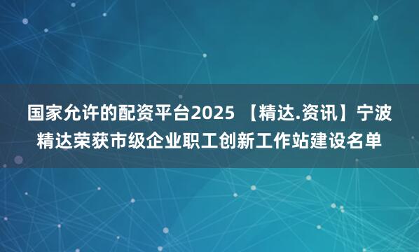 国家允许的配资平台2025 【精达.资讯】宁波精达荣获市级企业职工创新工作站建设名单