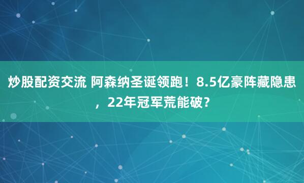 炒股配资交流 阿森纳圣诞领跑！8.5亿豪阵藏隐患，22年冠军荒能破？