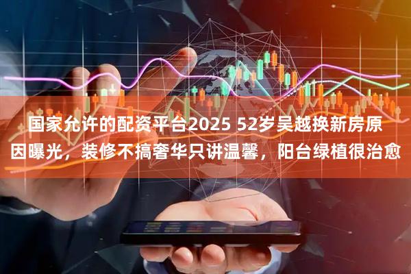 国家允许的配资平台2025 52岁吴越换新房原因曝光，装修不搞奢华只讲温馨，阳台绿植很治愈