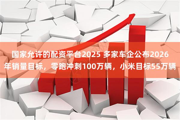 国家允许的配资平台2025 多家车企公布2026年销量目标，零跑冲刺100万辆，小米目标55万辆