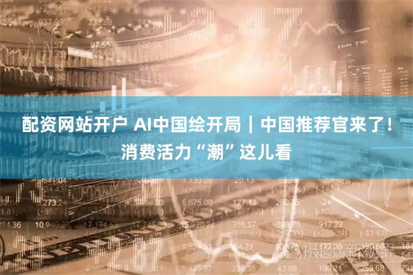 配资网站开户 AI中国绘开局｜中国推荐官来了！消费活力“潮”这儿看