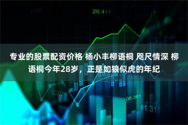 专业的股票配资价格 杨小丰柳语桐 咫尺情深 柳语桐今年28岁，正是如狼似虎的年纪
