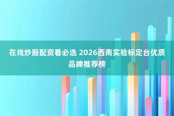 在线炒股配资看必选 2026西南实验标定台优质品牌推荐榜