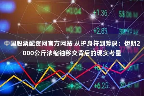 中国股票配资网官方网站 从护身符到筹码：伊朗2000公斤浓缩铀移交背后的现实考量