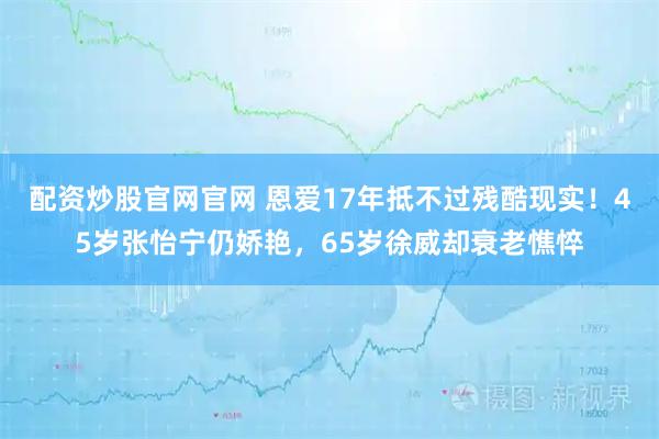 配资炒股官网官网 恩爱17年抵不过残酷现实！45岁张怡宁仍娇艳，65岁徐威却衰老憔悴