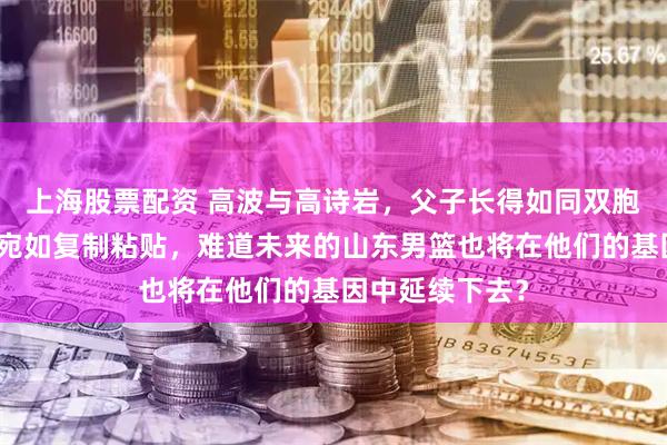 上海股票配资 高波与高诗岩，父子长得如同双胞胎，面貌五官宛如复制粘贴，难道未来的山东男篮也将在他们的基因中延续下去？