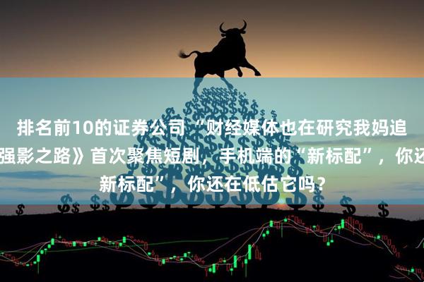 排名前10的证券公司 “财经媒体也在研究我妈追的短剧”，《强影之路》首次聚焦短剧，手机端的“新标配”，你还在低估它吗？