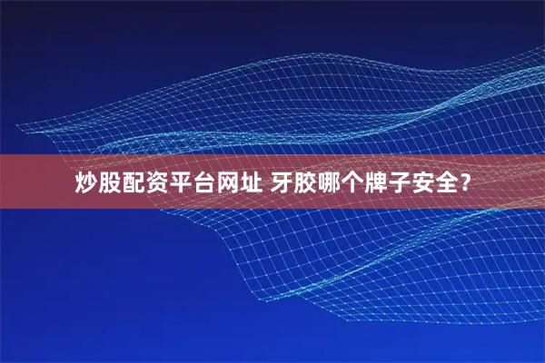 炒股配资平台网址 牙胶哪个牌子安全？