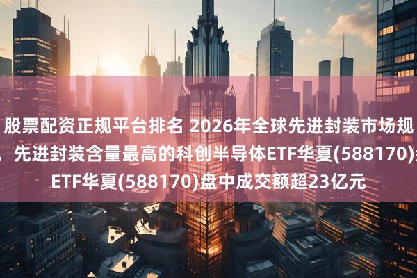 股票配资正规平台排名 2026年全球先进封装市场规模预计达540亿美元,先进封装含量最高的科创半导体ETF华夏(588170)盘中成交额超23亿元