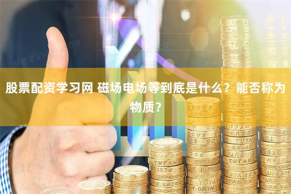 股票配资学习网 磁场电场等到底是什么？能否称为物质？