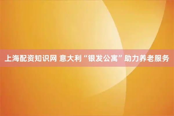 上海配资知识网 意大利“银发公寓”助力养老服务