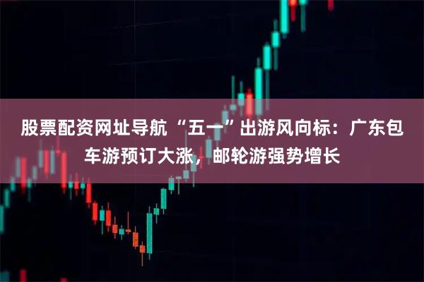 股票配资网址导航 “五一”出游风向标：广东包车游预订大涨，邮轮游强势增长