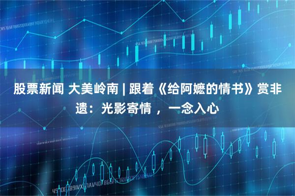 股票新闻 大美岭南 | 跟着《给阿嬷的情书》赏非遗：光影寄情 ，一念入心