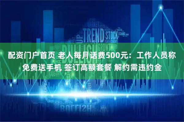 配资门户首页 老人每月话费500元：工作人员称免费送手机 签订高额套餐 解约需违约金