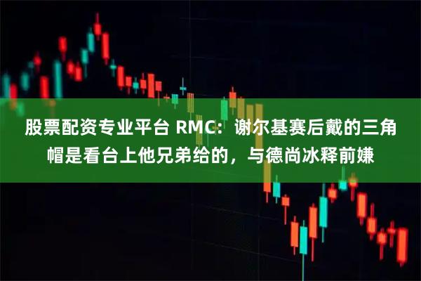 股票配资专业平台 RMC：谢尔基赛后戴的三角帽是看台上他兄弟给的，与德尚冰释前嫌