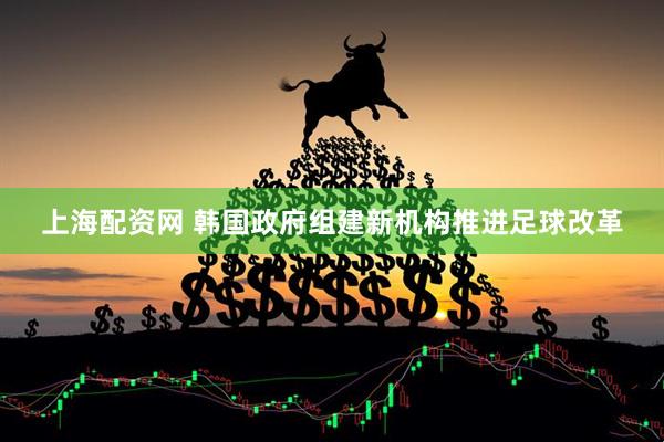 上海配资网 韩国政府组建新机构推进足球改革