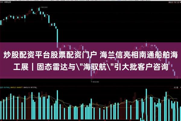 炒股配资平台股票配资门户 海兰信亮相南通船舶海工展｜固态雷达与