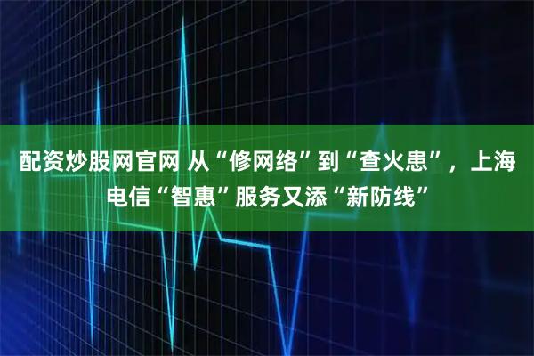 配资炒股网官网 从“修网络”到“查火患”，上海电信“智惠”服务又添“新防线”