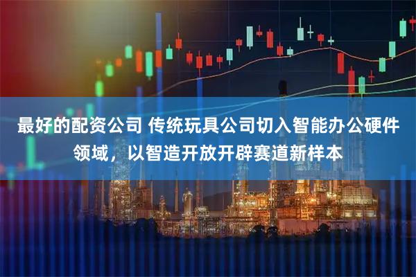 最好的配资公司 传统玩具公司切入智能办公硬件领域，以智造开放开辟赛道新样本